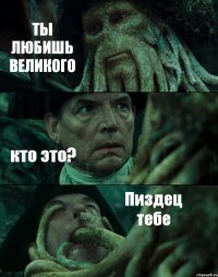 ТЫ ЛЮБИШЬ ВЕЛИКОГО кто это? Пиздец тебе