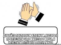  давайте похлопаем клоунам, которые пропустили за 2 минуты 2 мяча, и упустили путёвку в полуфинал