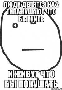 люди делятся на 2 типа:кушают что бы жить и живут что бы покушать