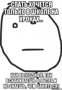 спать хочется только в школе на уроках... как выходные, так вскакиваешь в 9 утра и не знаешь, чем заняться!