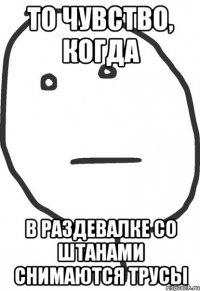 то чувство, когда в раздевалке со штанами снимаются трусы