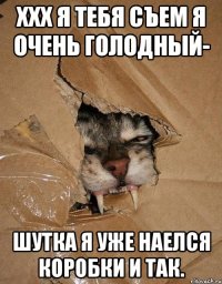 ххх я тебя съем я очень голодный- шутка я уже наелся коробки и так.