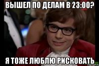 вышел по делам в 23:00? я тоже люблю рисковать