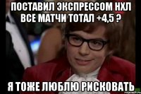 поставил экспрессом нхл все матчи тотал +4,5 ? я тоже люблю рисковать