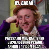 ну, давай! расскажи мне, как турки бесчеловечно резали армян в 1915ом года!