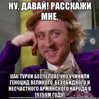 ну, давай! расскажи мне, как турки бесчеловечно учинили геноцид великого, безобидного и несчастного армянского народа в 1915ом году!