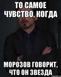 то самое чувство, когда морозов говорит, что он звезда