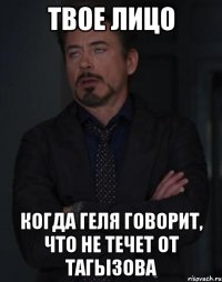 твое лицо когда геля говорит, что не течет от тагызова