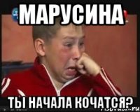 марусина ты начала кочатся?