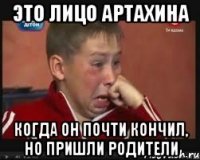 это лицо артахина когда он почти кончил, но пришли родители