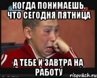 когда понимаешь, что сегодня пятница а тебе и завтра на работу