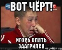 вот чёрт! игорь опять заагрился