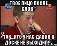 твое лицо после слов:" так...кто у нас давно к доске не выходил?"