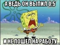 а ведь он выпил 0.5 и не пошел на работу