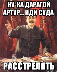 ну-ка дарагой артур... иди суда расстрелять