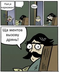 Пап,я наркоман!  Пап? Ща ментов вызову дрянь!