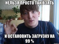 нельзя просто так взять и остановить загрузку на 99 %