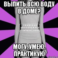 выпить всю воду в доме? могу, умею, практикую