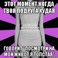 этот момент,когда твоя подруга худая говорит "посмотри на мой живот,я толстая"