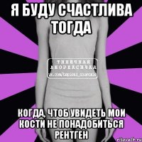 я буду счастлива тогда когда, чтоб увидеть мои кости не понадобиться рентген