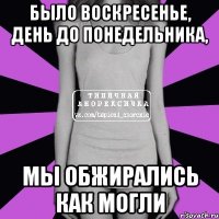 было воскресенье, день до понедельника, мы обжирались как могли