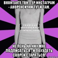 вконтакте,твиттер,инстаграм - анорексички тут и там. не лень на них мне подписаться - и похудеть скорей стараться.