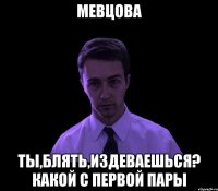 мевцова ты,блять,издеваешься? какой с первой пары