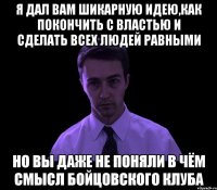 я дал вам шикарную идею,как покончить с властью и сделать всех людей равными но вы даже не поняли в чём смысл бойцовского клуба