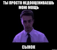 ты просто недооцениваешь мою мощь сынок