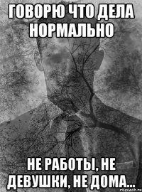 говорю что дела нормально не работы, не девушки, не дома...