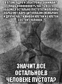 в атоме ядро и электроны занимают лишь 0,000000001% часть всего объема,а остально пустота...молекулы образуют ядро,цитоплазму,мембрану и другие части живой клетки.из клеток состоит человек.... значит,все остальное,в человеке пустота?