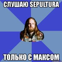 слушаю sepultura только с максом