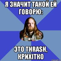 я значит такой ей говорю: это thrash, крихiтко