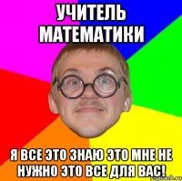 учитель математики я все это знаю это мне не нужно это все для вас!