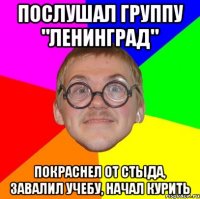 послушал группу "ленинград" покраснел от стыда, завалил учебу, начал курить