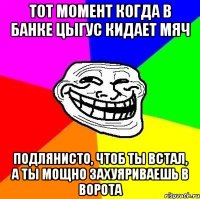 тот момент когда в банке цыгус кидает мяч подлянисто, чтоб ты встал, а ты мощно захуяриваешь в ворота