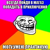 всегда пойдя в магаз попадать в приключения могу,умею,практикую