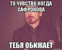 то чувство когда сафронова тебя обижает