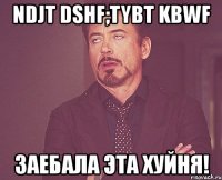 ndjt dshf;tybt kbwf заебала эта хуйня!