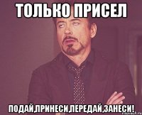 только присел подай,принеси,передай,занеси!