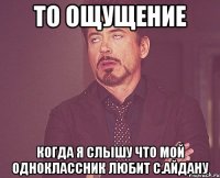 то ощущение когда я слышу что мой одноклассник любит с.айдану