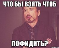 что бы взять чтоб пофидить?