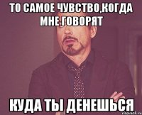 то самое чувство,когда мне говорят куда ты денешься