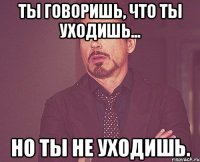 ты говоришь, что ты уходишь... но ты не уходишь.