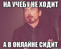 на учебу не ходит а в онлайне сидит