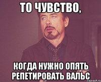 то чувство, когда нужно опять репетировать вальс