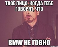 твоё лицо, когда тебе говорят, что bmw не говно