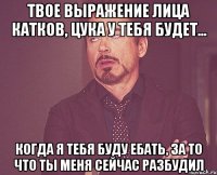 твое выражение лица катков, цука у тебя будет... когда я тебя буду ебать, за то что ты меня сейчас разбудил