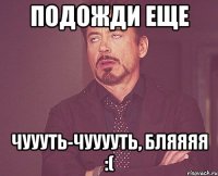 подожди еще чуууть-чууууть, бляяяя :(