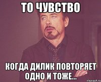 то чувство когда дилик повторяет одно и тоже...